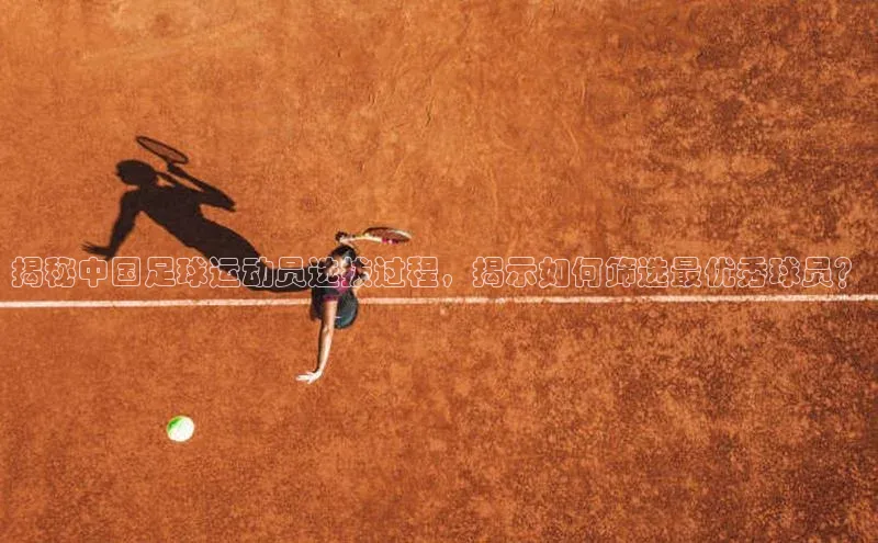 非凡体育官网入口彩讯股份揭秘中国足球运动员选拔过程，揭示如何筛选最优秀球员？