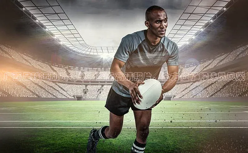2121非凡体育登录入口字节跳动广西足球运动员名单：探索高清照片，全方位了解球员风采
