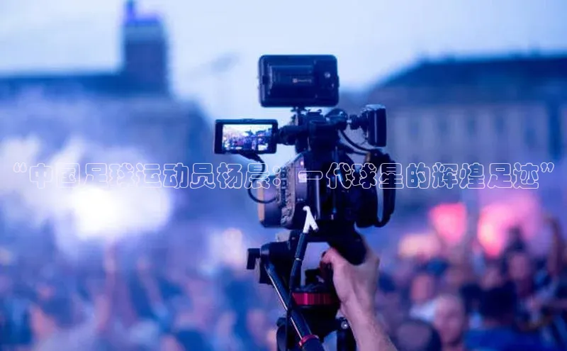 非凡体育app福石控股“中国足球运动员杨晨：一代球星的辉煌足迹”