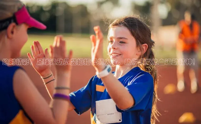 非凡官网登录入口百度智能云绝对精彩！足球运动员竖拇指视频大全，助你感受热血运动精神！