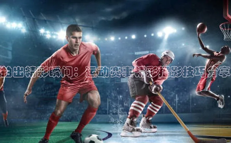拍出精彩瞬间：运动赛事精彩摄影技巧分享