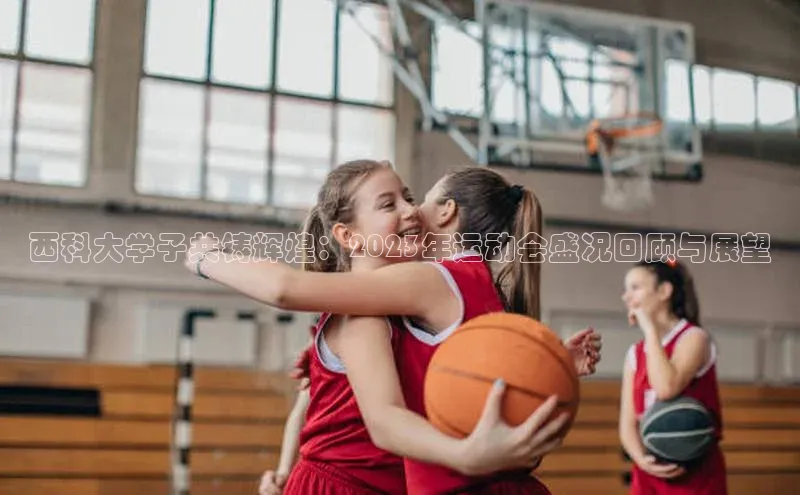 西科大学子共铸辉煌：2023年运动会盛况回顾与展望