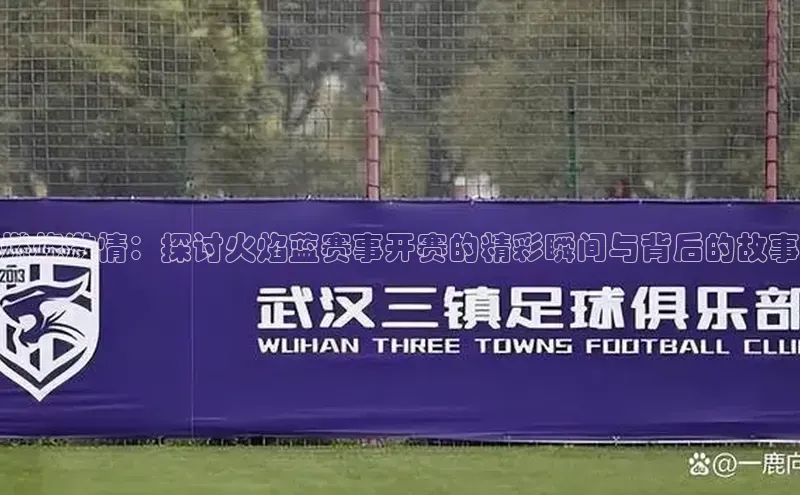 燃烧激情：探讨火焰蓝赛事开赛的精彩瞬间与背后的故事