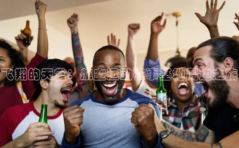 飞翔的天堂：航空运动赛事基地周边之旅